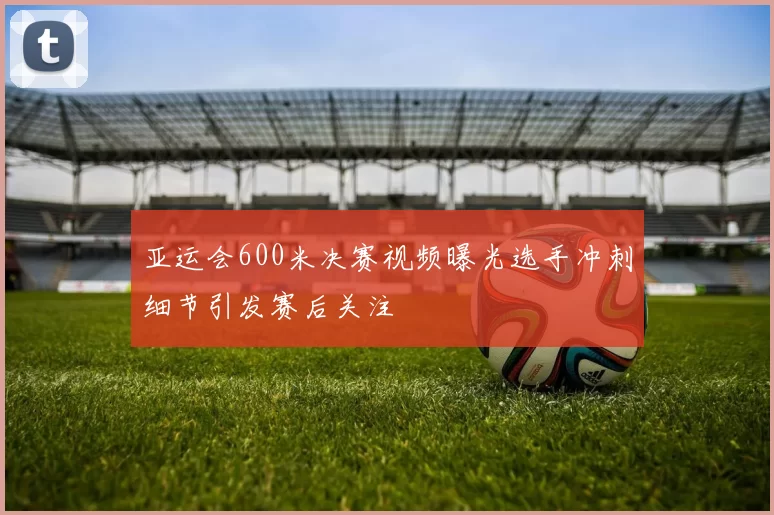 亚运会600米决赛视频曝光选手冲刺细节引发赛后关注