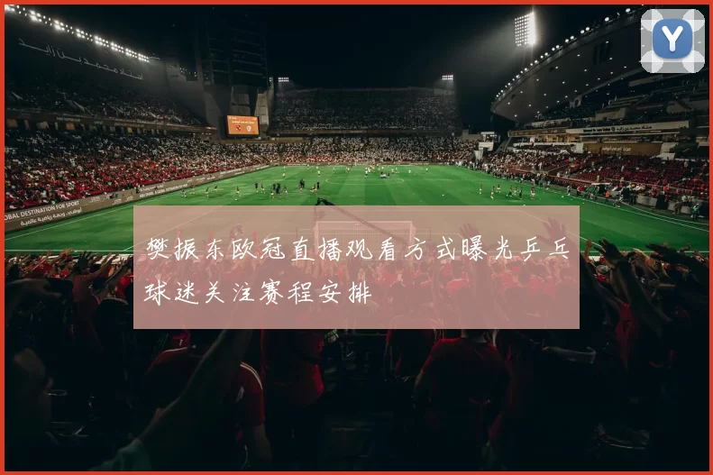 樊振东欧冠直播观看方式曝光乒乓球迷关注赛程安排