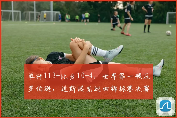 单杆113+比分10-4，世界第一碾压罗伯逊，进斯诺克巡回锦标赛决赛