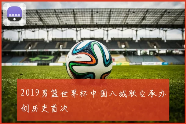 2019男篮世界杯中国八城联合承办创历史首次