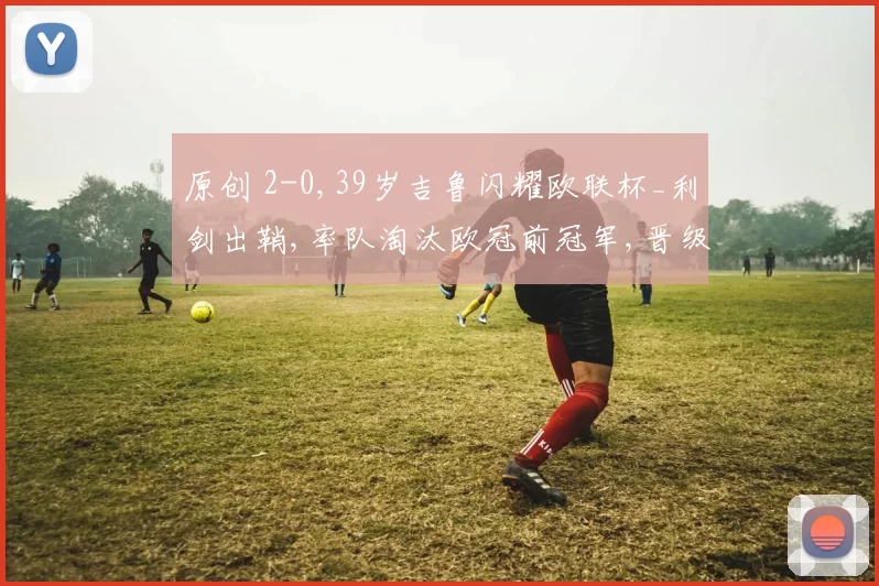 原创 2-0,39岁吉鲁闪耀欧联杯_利剑出鞘,率队淘汰欧冠前冠军,晋级16强