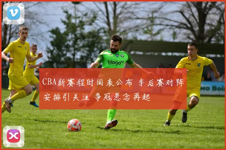 CBA新赛程时间表公布 季后赛对阵安排引关注 争冠悬念再起