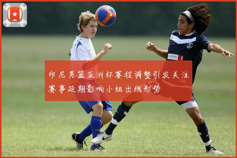 印尼男篮亚洲杯赛程调整引发关注赛事延期影响小组出线形势