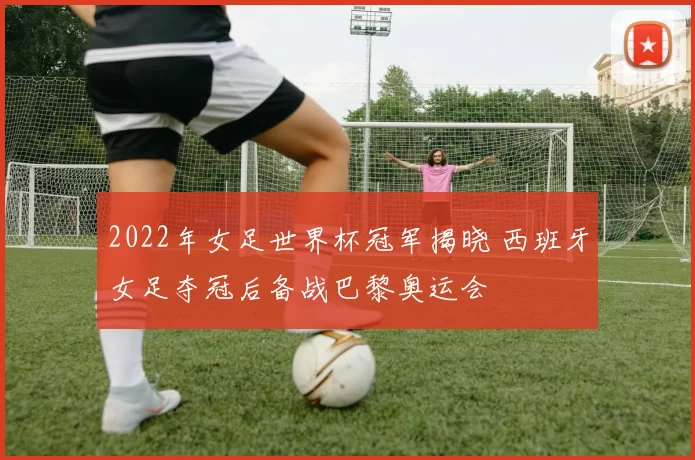 2022年女足世界杯冠军揭晓 西班牙女足夺冠后备战巴黎奥运会