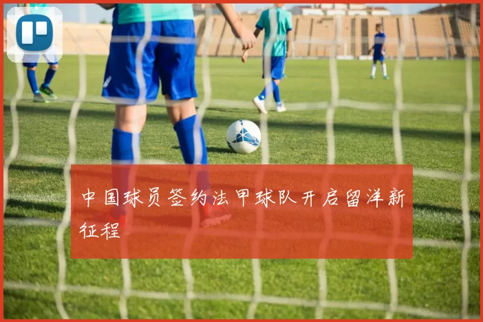 中国球员签约法甲球队开启留洋新征程