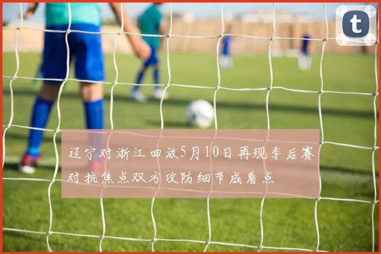 辽宁对浙江回放5月10日再现季后赛对抗焦点双方攻防细节成看点