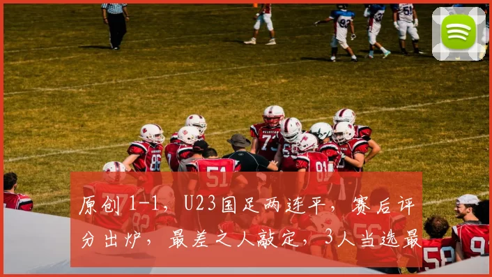 原创 1-1，U23国足两连平，赛后评分出炉，最差之人敲定，3人当选最佳