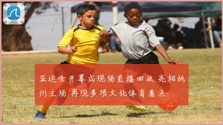 亚运会开幕式现场直播回放 亮相杭州主场 再现多项文化体育看点