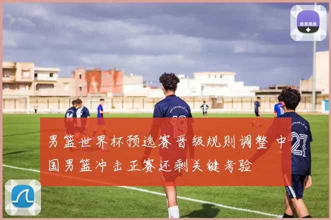 男篮世界杯预选赛晋级规则调整 中国男篮冲击正赛还剩关键考验