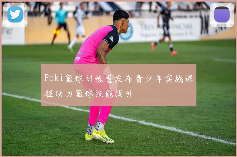 Poki篮球训练营发布青少年实战课程助力篮球技能提升