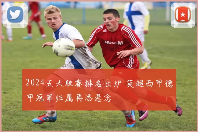2024五大联赛排名出炉 英超西甲德甲冠军归属再添悬念