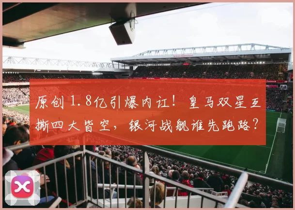 原创 1.8亿引爆内讧！皇马双星互撕四大皆空，银河战舰谁先跑路？