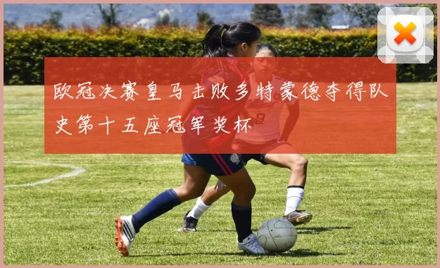 欧冠决赛皇马击败多特蒙德夺得队史第十五座冠军奖杯