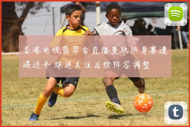 香港电视翡翠台直播曼联热身赛遭遇连平 球迷关注后续阵容调整