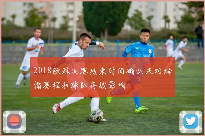 2018欧冠决赛结束时间确认及对转播赛程和球队备战影响