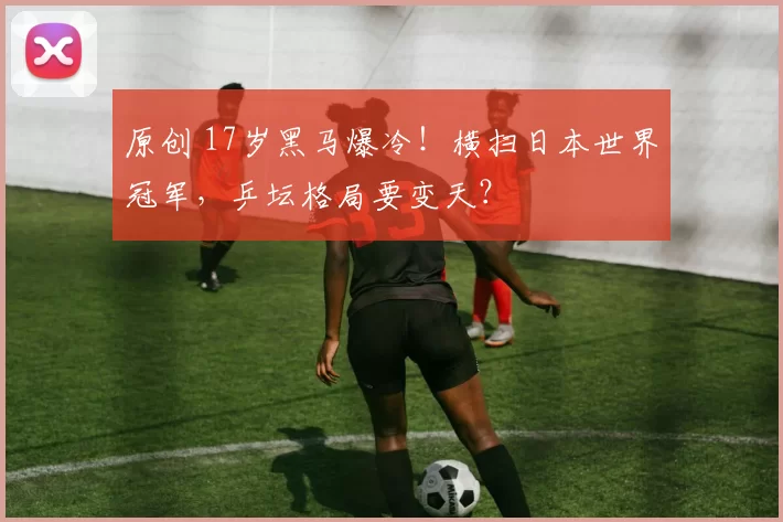 原创 17岁黑马爆冷！横扫日本世界冠军，乒坛格局要变天？