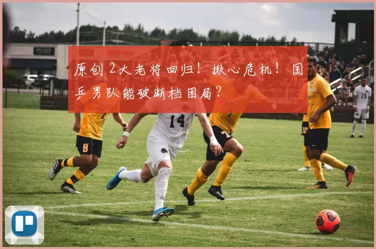 原创 2大老将回归！揪心危机！国乒男队能破断档困局？