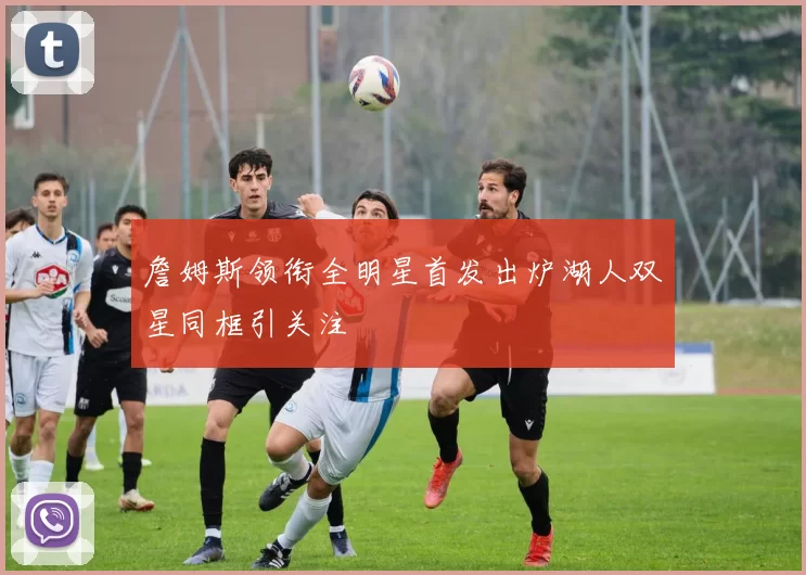 詹姆斯领衔全明星首发出炉湖人双星同框引关注