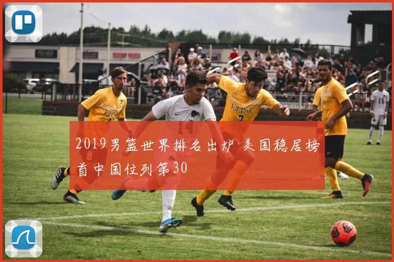 2019男篮世界排名出炉 美国稳居榜首中国位列第30